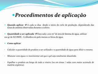 Procedimentos de aplicação
 Quando aplicar  A cada 10 dias desde o início do ciclo de produção, dependendo das
taxas de amônia observadas durante o cultivo.
 Quantidade a ser aplicada  Para cada 1.000 m² de área de lâmina de água, utilizar
100 gr de ECOMIX - G diluídos em pelo menos 10 litros de água.
 Como aplicar
• Calcular a quantidade do produto a ser utilizado e a quantidade de água para diluir o mesmo.
• Misturar com água e e movimentar até que o gel seja totalmente dissolvido.
• Espalhar o produto ao longo de todo o viveiro (ou em áreas / valas com maior acúmulo de
matéria orgânica).
 