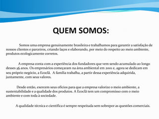 QUEM SOMOS:
Somos uma empresa genuinamente brasileira e trabalhamos para garantir a satisfação de
nossos clientes e parceiros, criando laços e elaborando, por meio do respeito ao meio ambiente,
produtos ecologicamente corretos.
A empresa conta com a experiência dos fundadores que vem sendo acumulado ao longo
desses 16 anos. Os empresários começaram na área ambiental em 2001 e, agora se dedicam em
seu próprio negócio, a Ecoclã. A família trabalha, a partir dessa experiência adquirida,
juntamente, com seus valores.
Desde então, exercem seus ofícios para que a empresa valorize o meio ambiente, a
sustentabilidade e a qualidade dos produtos. A Ecoclã tem um compromisso com o meio
ambiente e com toda à sociedade.
A qualidade técnica e científica é sempre respeitada sem sobrepor as questões comerciais.
 
