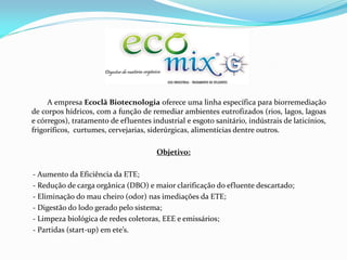 A empresa Ecoclã Biotecnologia oferece uma linha específica para biorremediação
de corpos hídricos, com a função de remediar ambientes eutrofizados (rios, lagos, lagoas
e córregos), tratamento de efluentes industrial e esgoto sanitário, indústrais de laticínios,
frigoríficos, curtumes, cervejarias, siderúrgicas, alimentícias dentre outros.
Objetivo:
- Aumento da Eficiência da ETE;
- Redução de carga orgânica (DBO) e maior clarificação do efluente descartado;
- Eliminação do mau cheiro (odor) nas imediações da ETE;
- Digestão do lodo gerado pelo sistema;
- Limpeza biológica de redes coletoras, EEE e emissários;
- Partidas (start-up) em ete’s.
 