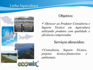Linha Aquicultura
Objetivo:
 Oferecer ao Produtor Consultoria e
Suporte Técnico em Aquicultura
utilizando produtos com qualidade e
eficiência comprovadas.
Serviços oferecidos:
Consultoria, Suporte Técnico,
projetos técnico-financeiros e
ambientais.
Linha Aquicultura
 