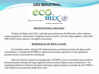 USO INDUSTRIAL:
BIOTECNOLOGIA APLICADA:
Produto biológico (em GEL), utilizado para tratamento de Efluentes, redes coletoras,
corpos receptores, restaurantes, shopping centers e hotéis, com alta carga orgânica, reduzindo
DBO, DQO, óleos e graxas e nitrogênio amoniacal.
REMEDIAÇÃO DE RIOS E LAGOS:
Em situações onde a relação N:P colaboram para a produção excessiva de algas verdes
(cianofíceas), a inclusão de ECOMIX G, aliado à um manejo específico no meio garantem
grande sucesso no processo de remediação.
Além de remover compostos nitrogenados, ECOMIX G tem se mostrado uma excelente
ferramenta para remoção de carga orgânica tanto na coluna d'água como no sedimento. *Os
resultados obtidos em diversas situações (córregos e lagos) atingiram remoção de 91% (DBO) e
72% (DQO) em um período médio de 60 dias.
 