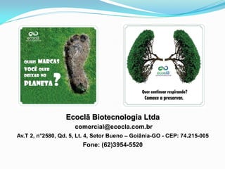 Ecoclã Biotecnologia Ltda
comercial@ecocla.com.br
Av.T 2, n°2580, Qd. 5, Lt. 4, Setor Bueno – Goiânia-GO - CEP: 74.215-005
Fone: (62)3954-5520
 
