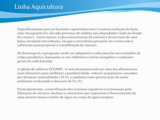 Especificamente para as fazendas (agroindústrias) é comum exalação de forte
odor desagradável e elevada presença de sólidos não degradados (lodo no fundo
do viveiro). Entre outros, a alta concentração de amônia é decorrente de uma
baixa atividade microbiana, em que a microbiota presente no viveiro não é
suficiente para propiciar a tratabilidade do mesmo.
De forma geral, o programa pode ser adaptável a cada uma das necessidades da
cadeia produtiva, baseando-se nos objetivos a serem atingidos e condições
gerais de cada fazenda.
A adição de aditivos ECOMIX - G vem demonstrando ser uma das alternativas
mais eficientes para melhorar a produtividade, reduzir os prejuízos causados
por doenças (mortalidade x FCA), e também como preservação do meio
ambiente (reduzindo o descarte de N e P).
Particularmente, a eutrofização dos sistemas aquáticos é ocasionada pela
liberação de nitratos, fosfatos e nutrientes que suportam o florescimento de
uma enorme massa celular de algas no corpo de água receptor.
Linha Aquicultura
 