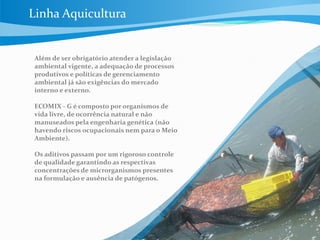 Além de ser obrigatório atender a legislação
ambiental vigente, a adequação de processos
produtivos e políticas de gerenciamento
ambiental já são exigências do mercado
interno e externo.
ECOMIX - G é composto por organismos de
vida livre, de ocorrência natural e não
manuseados pela engenharia genética (não
havendo riscos ocupacionais nem para o Meio
Ambiente).
Os aditivos passam por um rigoroso controle
de qualidade garantindo as respectivas
concentrações de microrganismos presentes
na formulação e ausência de patógenos.
Linha Aquicultura
 
