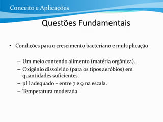 Questões Fundamentais
• Condições para o crescimento bacteriano e multiplicação
– Um meio contendo alimento (matéria orgânica).
– Oxigênio dissolvido (para os tipos aeróbios) em
quantidades suficientes.
– pH adequado – entre 7 e 9 na escala.
– Temperatura moderada.
Conceito e Aplicações
 
