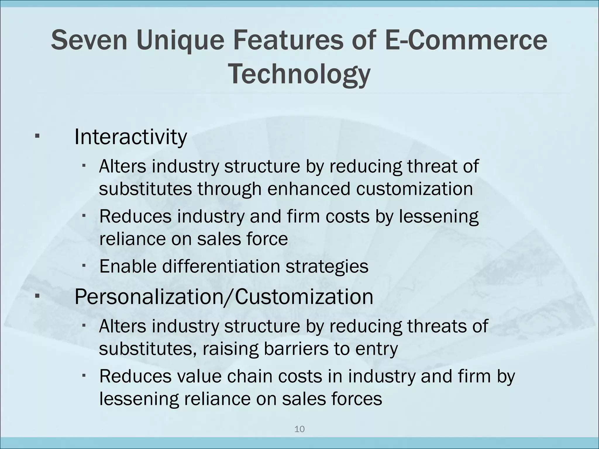 Seven Unique Features of E-Commerce Technology Interactivity Alters industry structure by reducing threat of substitutes through enhanced customization Reduces industry and firm costs by lessening reliance on sales force Enable differentiation strategies Personalization/Customization Alters industry structure by reducing threats of substitutes, raising barriers to entry Reduces value chain costs in industry and firm by lessening reliance on sales forces 