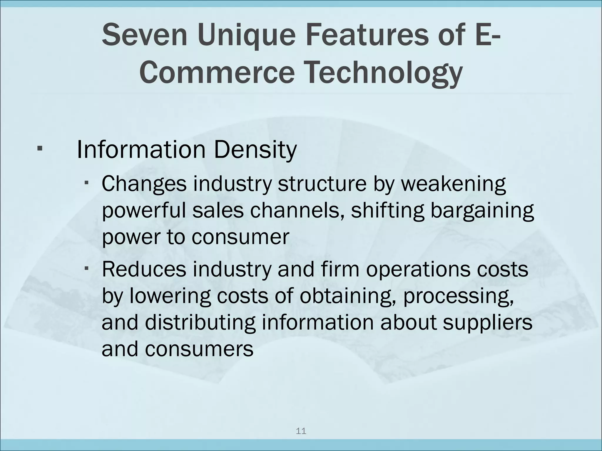 Seven Unique Features of E-Commerce Technology Information Density Changes industry structure by weakening powerful sales channels, shifting bargaining power to consumer Reduces industry and firm operations costs by lowering costs of obtaining, processing, and distributing information about suppliers and consumers 