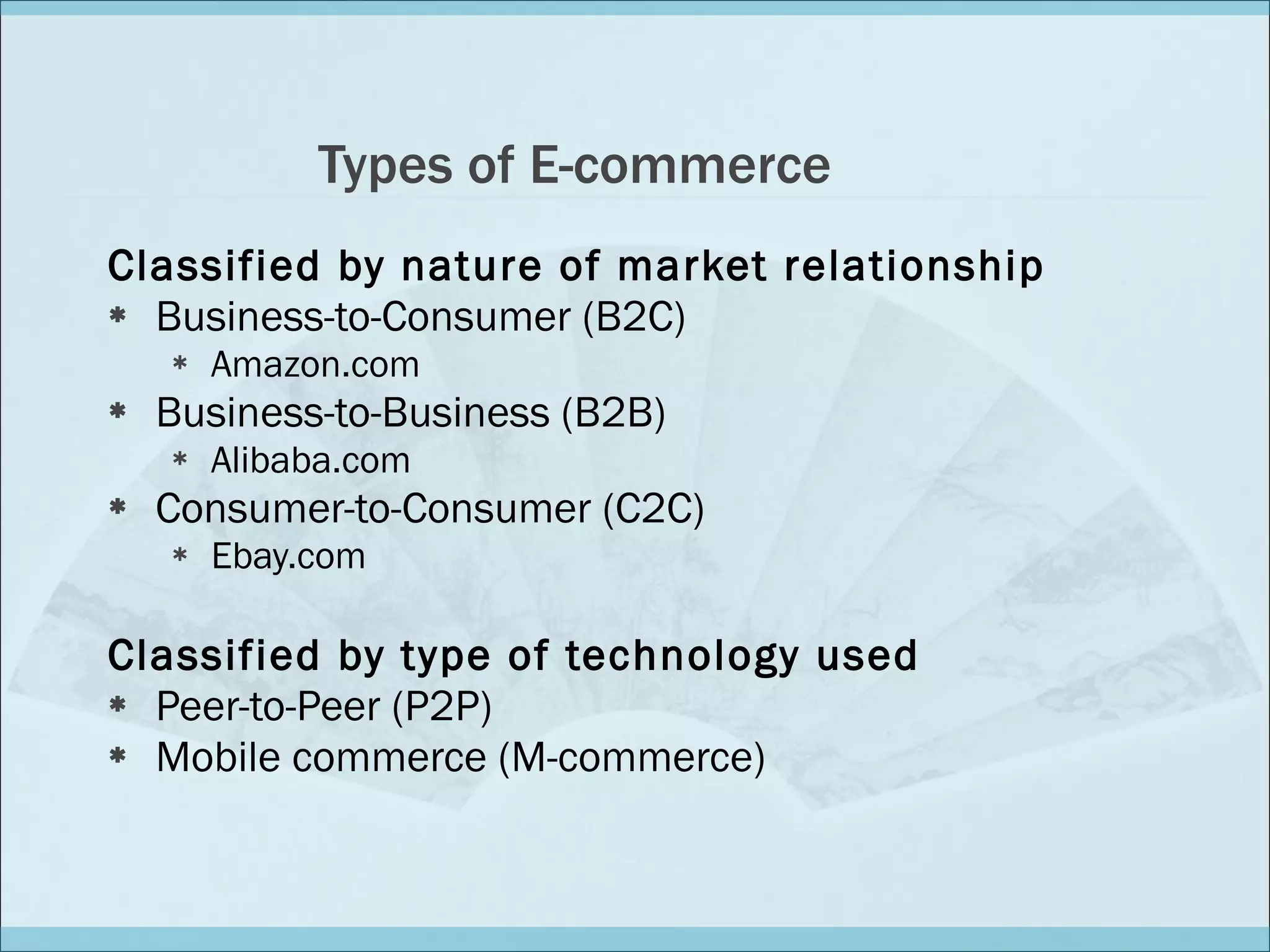 Types of E-commerce Classified by nature of market relationship Business-to-Consumer (B2C) Amazon.com Business-to-Business (B2B) Alibaba.com Consumer-to-Consumer (C2C) Ebay.com Classified by type of technology used Peer-to-Peer (P2P) Mobile commerce (M-commerce) 