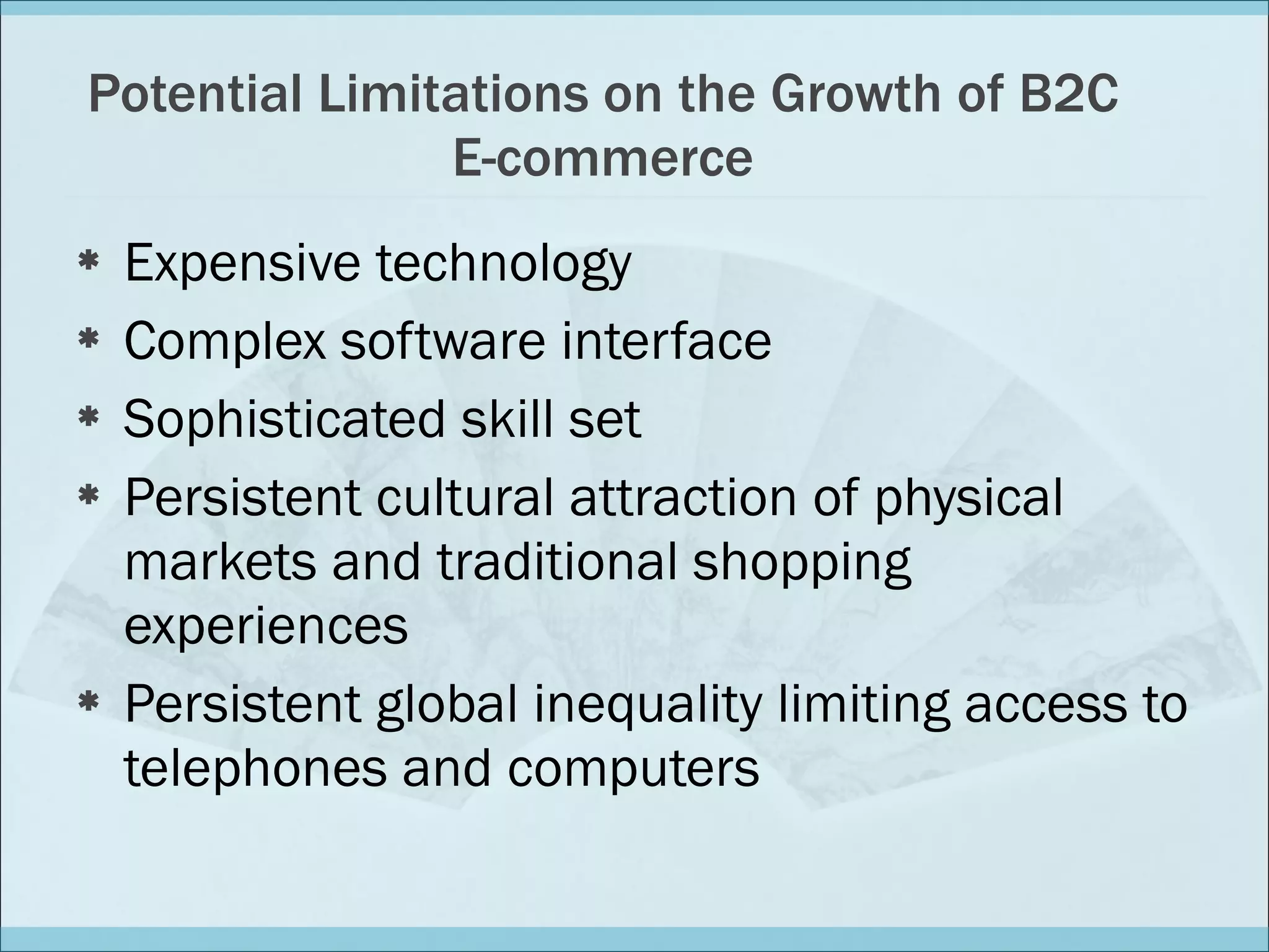 Potential Limitations on the Growth of B2C E-commerce Expensive technology  Complex software interface Sophisticated skill set  Persistent cultural attraction of physical markets and traditional shopping experiences Persistent global inequality limiting access to telephones and computers 