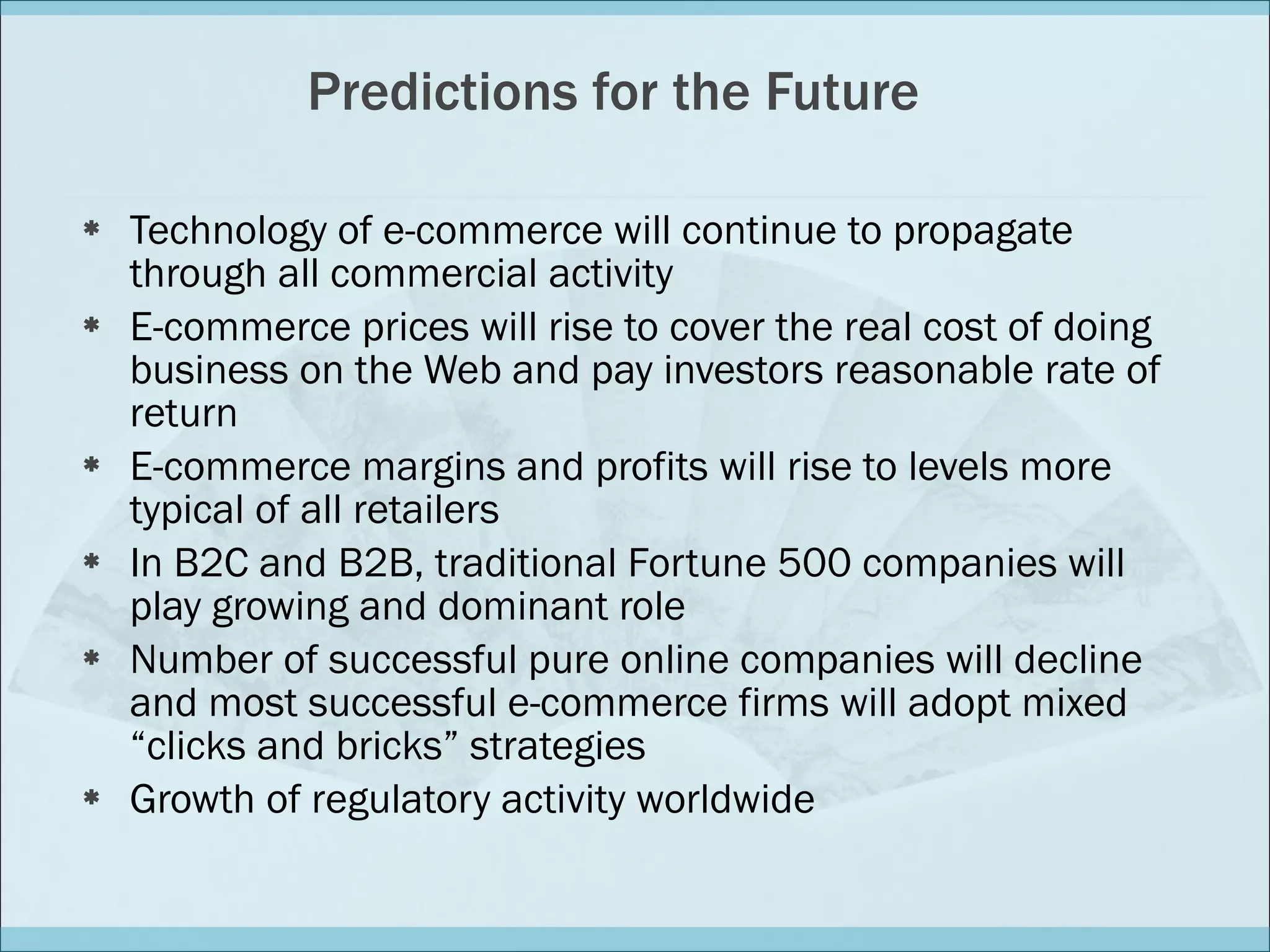 Predictions for the Future Technology of e-commerce will continue to propagate through all commercial activity E-commerce prices will rise to cover the real cost of doing business on the Web and pay investors reasonable rate of return E-commerce margins and profits will rise to levels more typical of all retailers In B2C and B2B, traditional Fortune 500 companies will play growing and dominant role Number of successful pure online companies will decline and most successful e-commerce firms will adopt mixed “clicks and bricks” strategies Growth of regulatory activity worldwide 
