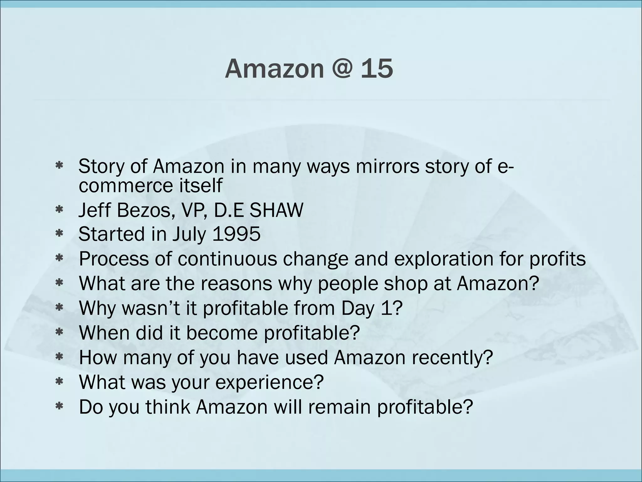 Amazon @ 15 Story of Amazon in many ways mirrors story of e-commerce itself Jeff Bezos, VP, D.E SHAW Started in July 1995   Process of continuous change and exploration for profits What are the reasons why people shop at Amazon?  Why wasn’t it profitable from Day 1?  When did it become profitable? How many of you have used Amazon recently? What was your experience? Do you think Amazon will remain profitable?  
