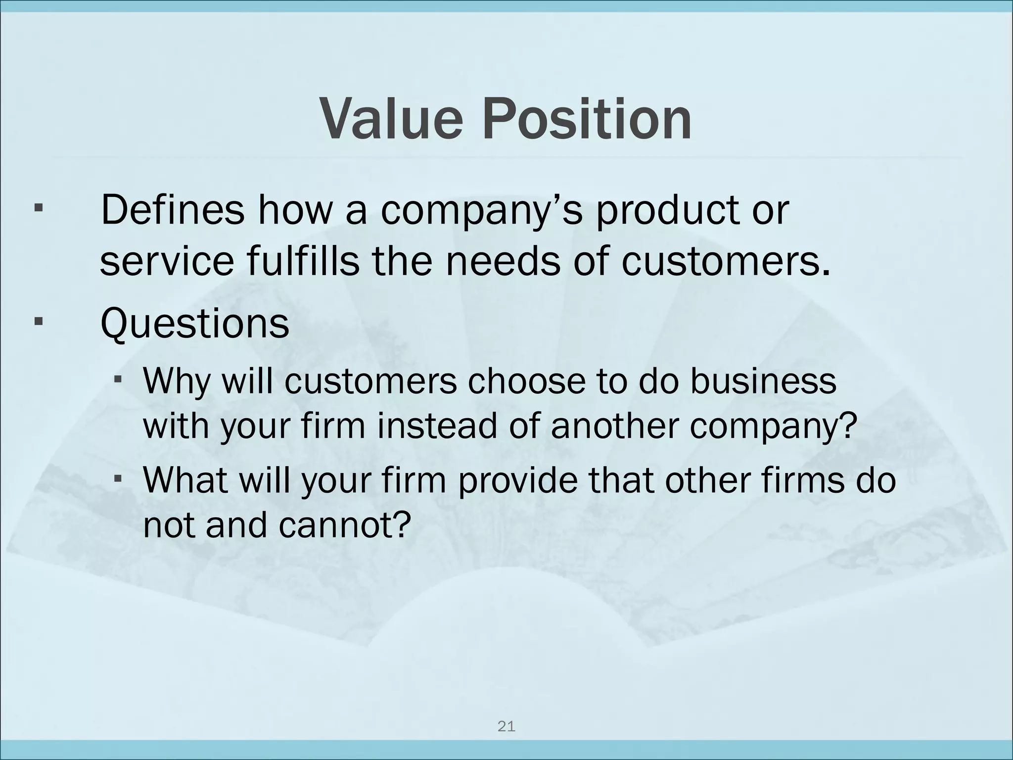 Value Position Defines how a company’s product or service fulfills the needs of customers. Questions Why will customers choose to do business with your firm instead of another company? What will your firm provide that other firms do not and cannot? 