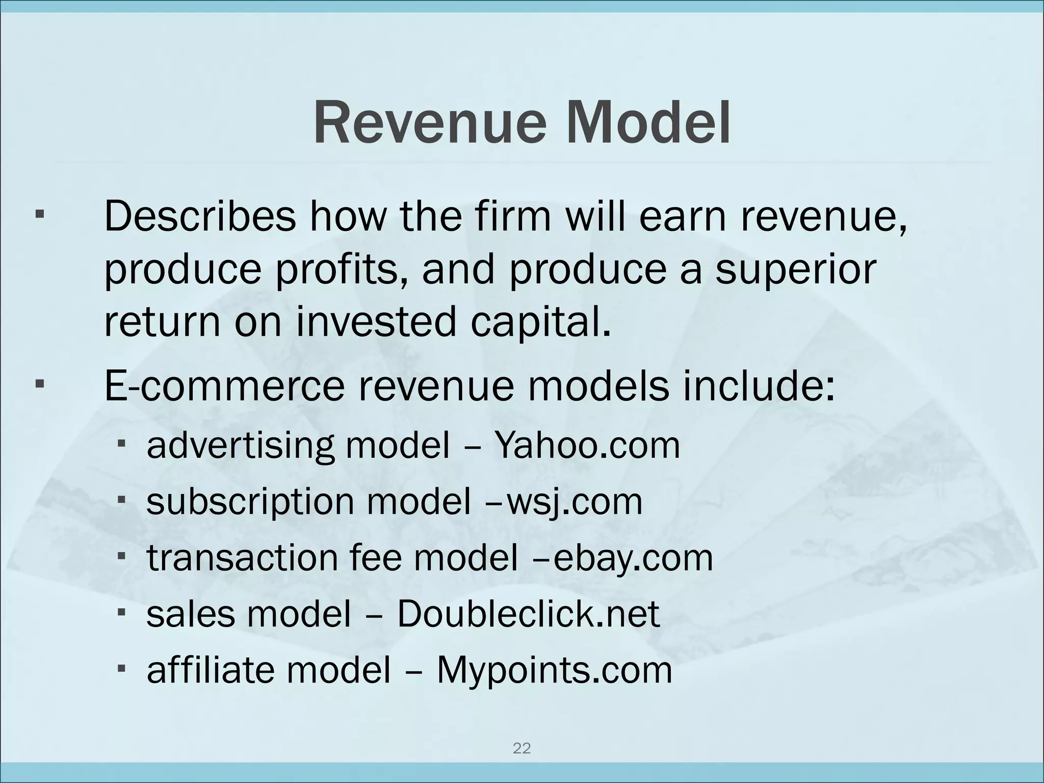 Revenue Model Describes how the firm will earn revenue, produce profits, and produce a superior return on invested capital. E-commerce revenue models include: advertising model – Yahoo.com subscription model –wsj.com transaction fee model –ebay.com sales model – Doubleclick.net affiliate model – Mypoints.com 