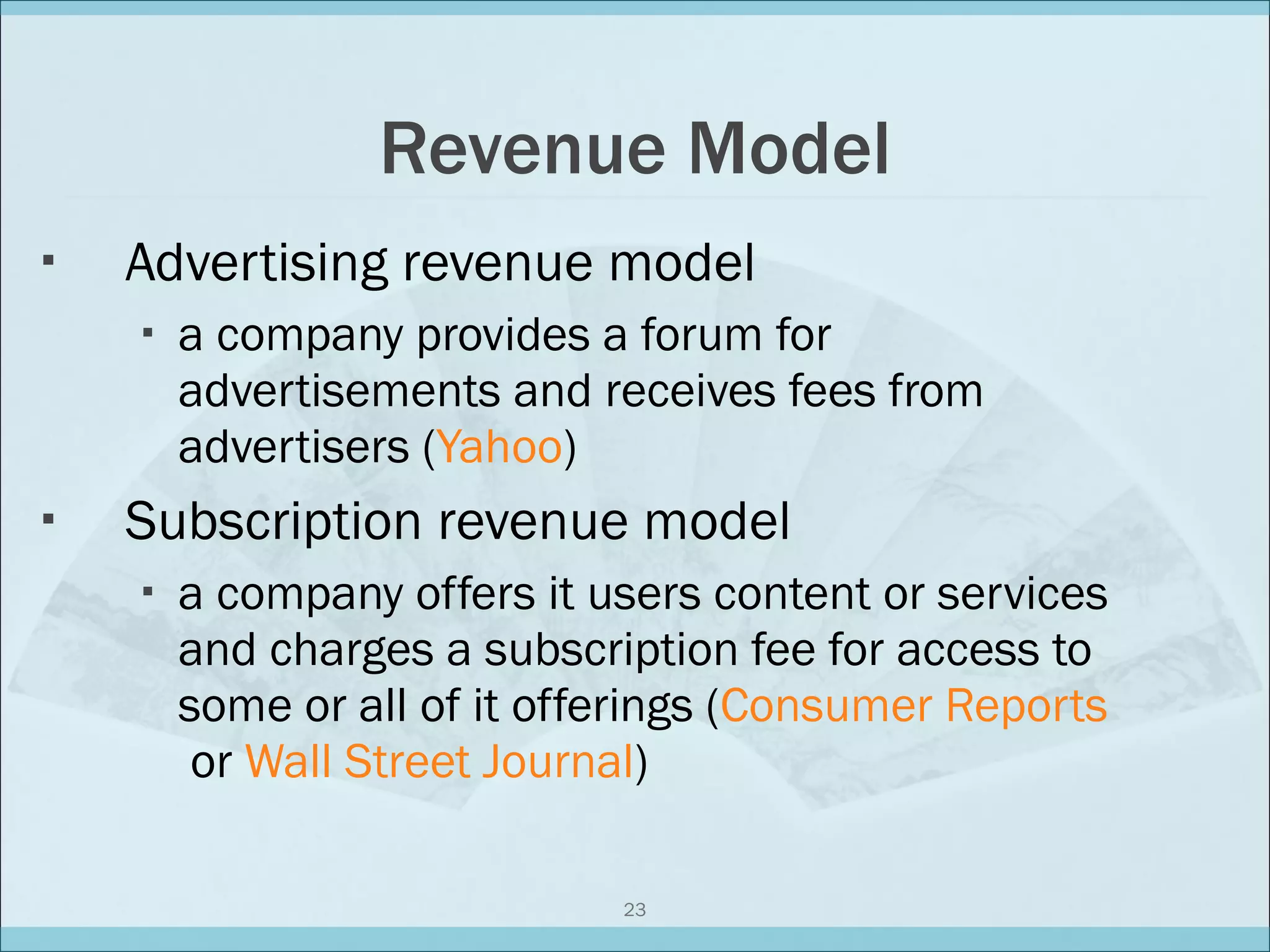 Revenue Model Advertising revenue model a company provides a forum for advertisements and receives fees from advertisers ( Yahoo ) Subscription revenue model a company offers it users content or services and charges a subscription fee for access to some or all of it offerings ( Consumer Reports  or  Wall Street Journal ) 