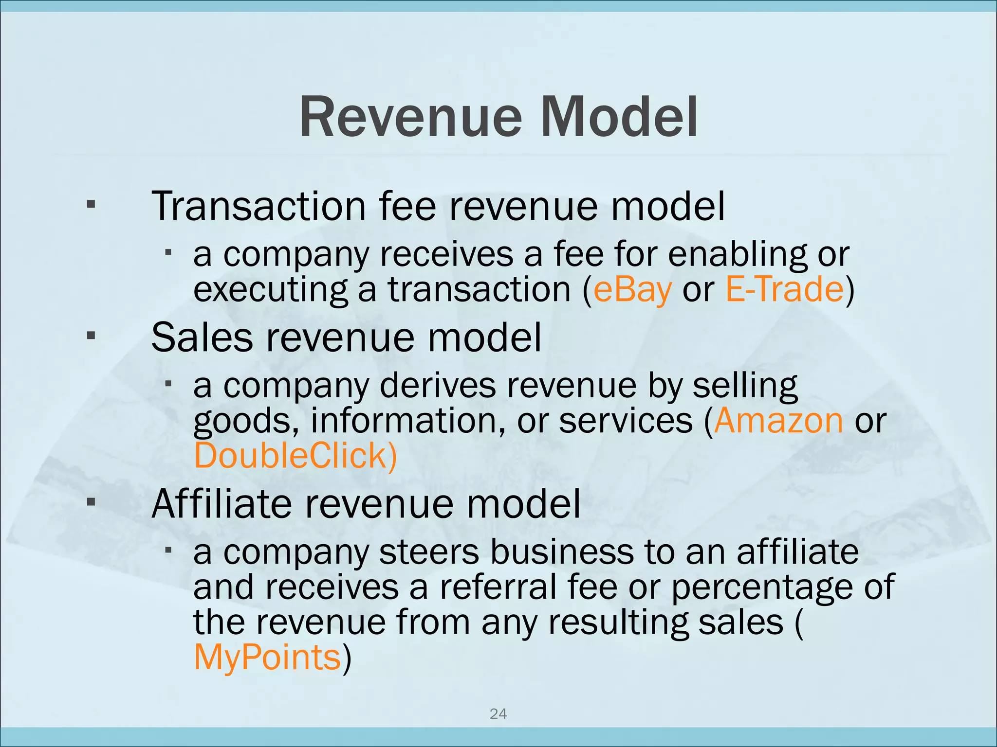 Revenue Model Transaction fee revenue model a company receives a fee for enabling or executing a transaction ( eBay  or  E-Trade ) Sales revenue model a company derives revenue by selling goods, information, or services ( Amazon  or  DoubleClick) Affiliate revenue model a company steers business to an affiliate and receives a referral fee or percentage of the revenue from any resulting sales ( MyPoints ) 