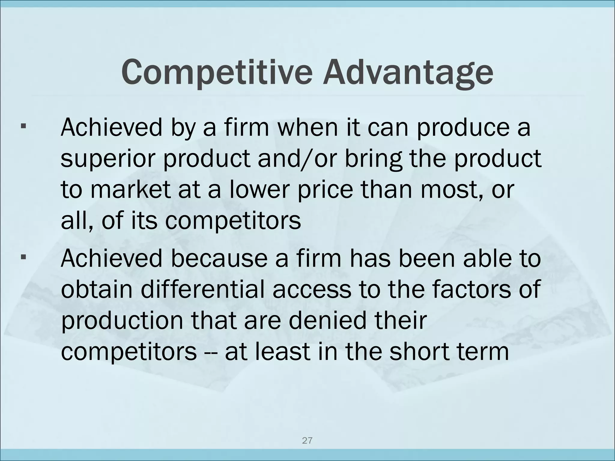 Competitive Advantage Achieved by a firm when it can produce a superior product and/or bring the product to market at a lower price than most, or all, of its competitors Achieved because a firm has been able to obtain differential access to the factors of production that are denied their competitors -- at least in the short term 