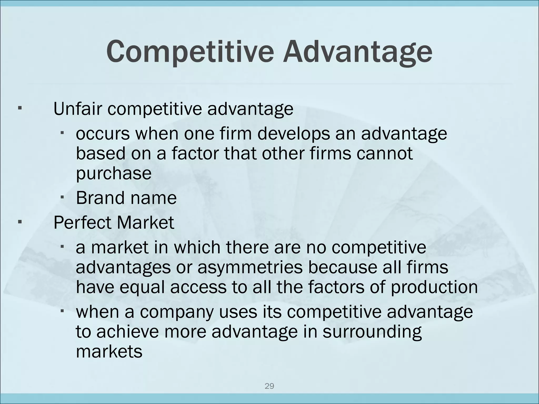 Competitive Advantage Unfair competitive advantage occurs when one firm develops an advantage based on a factor that other firms cannot purchase Brand name Perfect Market a market in which there are no competitive advantages or asymmetries because all firms have equal access to all the factors of production when a company uses its competitive advantage to achieve more advantage in surrounding markets 