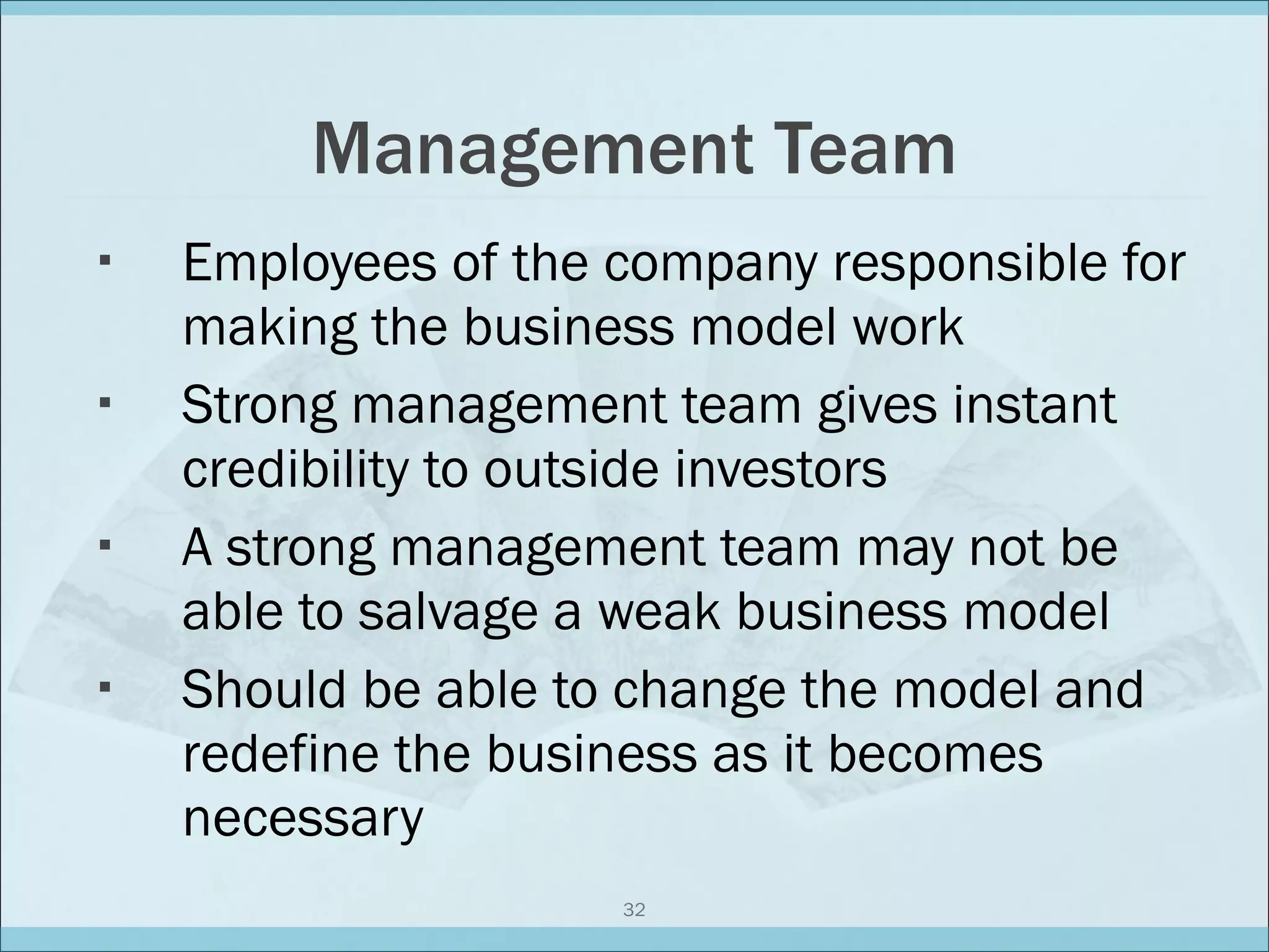 Management Team Employees of the company responsible for making the business model work Strong management team gives instant credibility to outside investors A strong management team may not be able to salvage a weak business model Should be able to change the model and redefine the business as it becomes necessary 