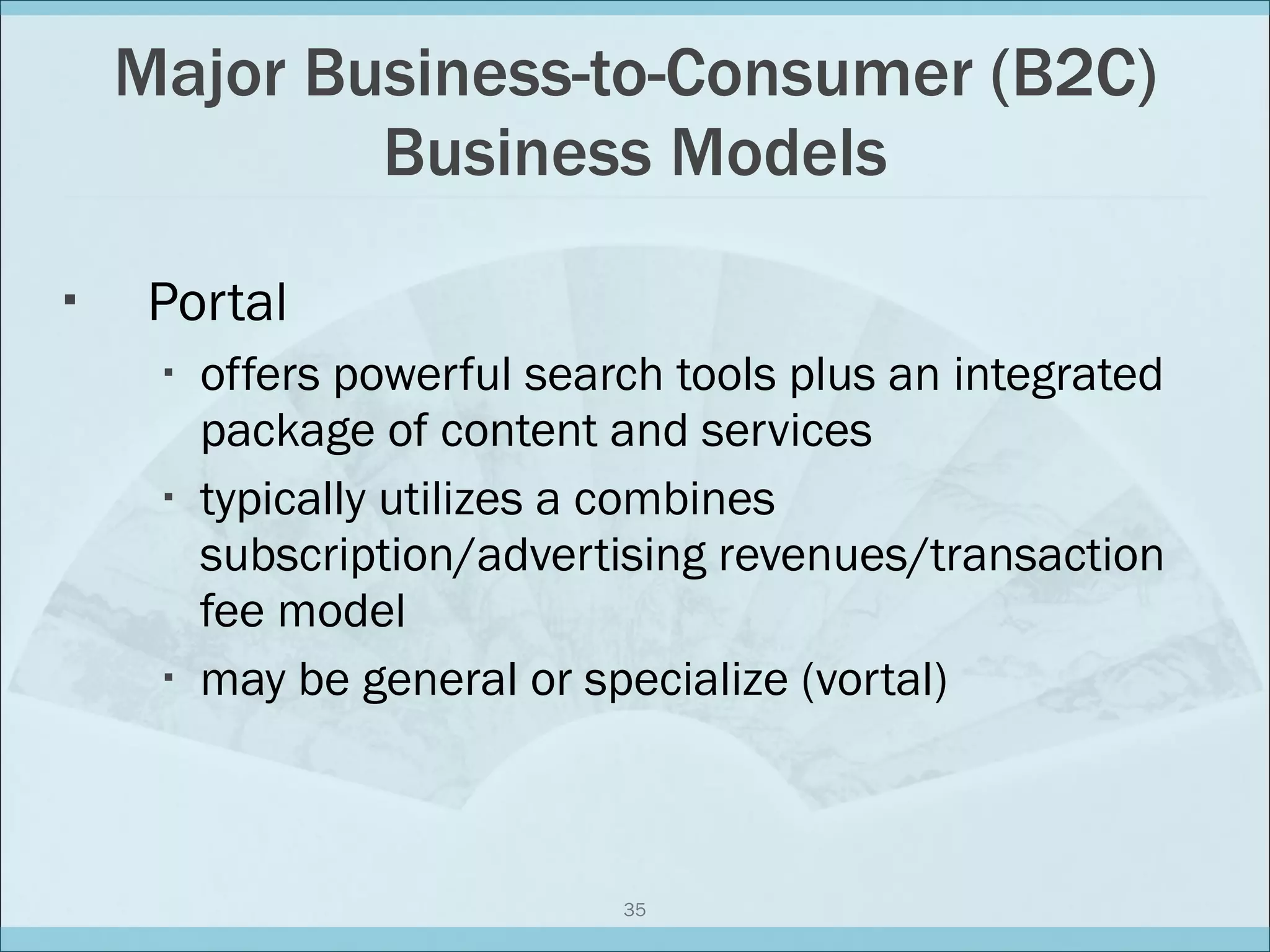 Major Business-to-Consumer (B2C) Business Models Portal offers powerful search tools plus an integrated package of content and services typically utilizes a combines subscription/advertising revenues/transaction fee model may be general or specialize (vortal) 