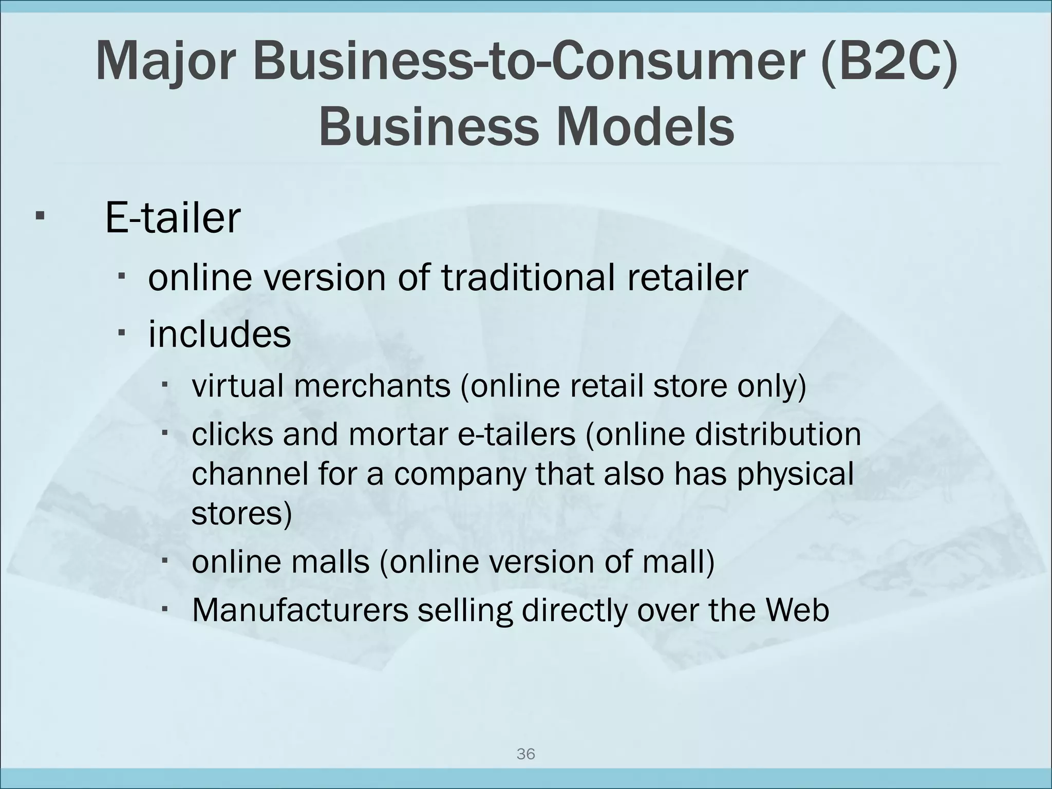Major Business-to-Consumer (B2C) Business Models E-tailer online version of traditional retailer includes  virtual merchants (online retail store only) clicks and mortar e-tailers (online distribution channel for a company that also has physical stores) online malls (online version of mall) Manufacturers selling directly over the Web 