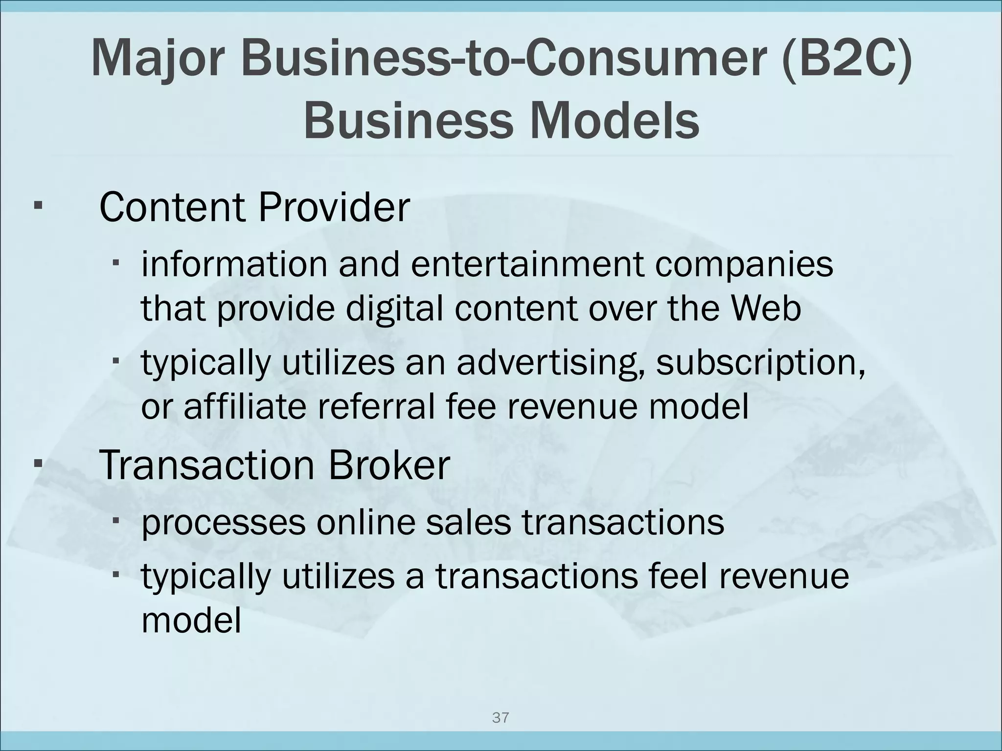 Major Business-to-Consumer (B2C) Business Models Content Provider information and entertainment companies that provide digital content over the Web typically utilizes an advertising, subscription, or affiliate referral fee revenue model Transaction Broker processes online sales transactions typically utilizes a transactions feel revenue model 