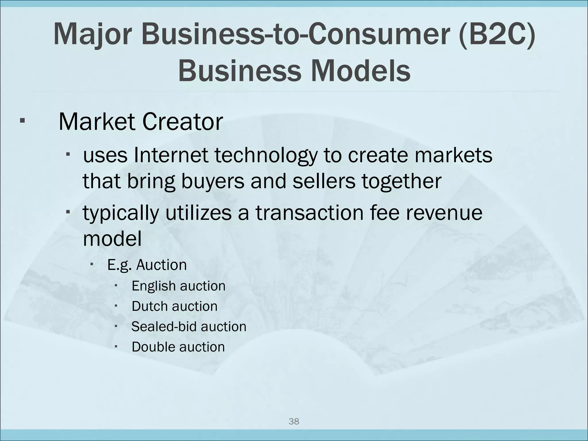 Major Business-to-Consumer (B2C) Business Models Market Creator uses Internet technology to create markets that bring buyers and sellers together typically utilizes a transaction fee revenue model E.g. Auction English auction Dutch auction Sealed-bid auction Double auction 