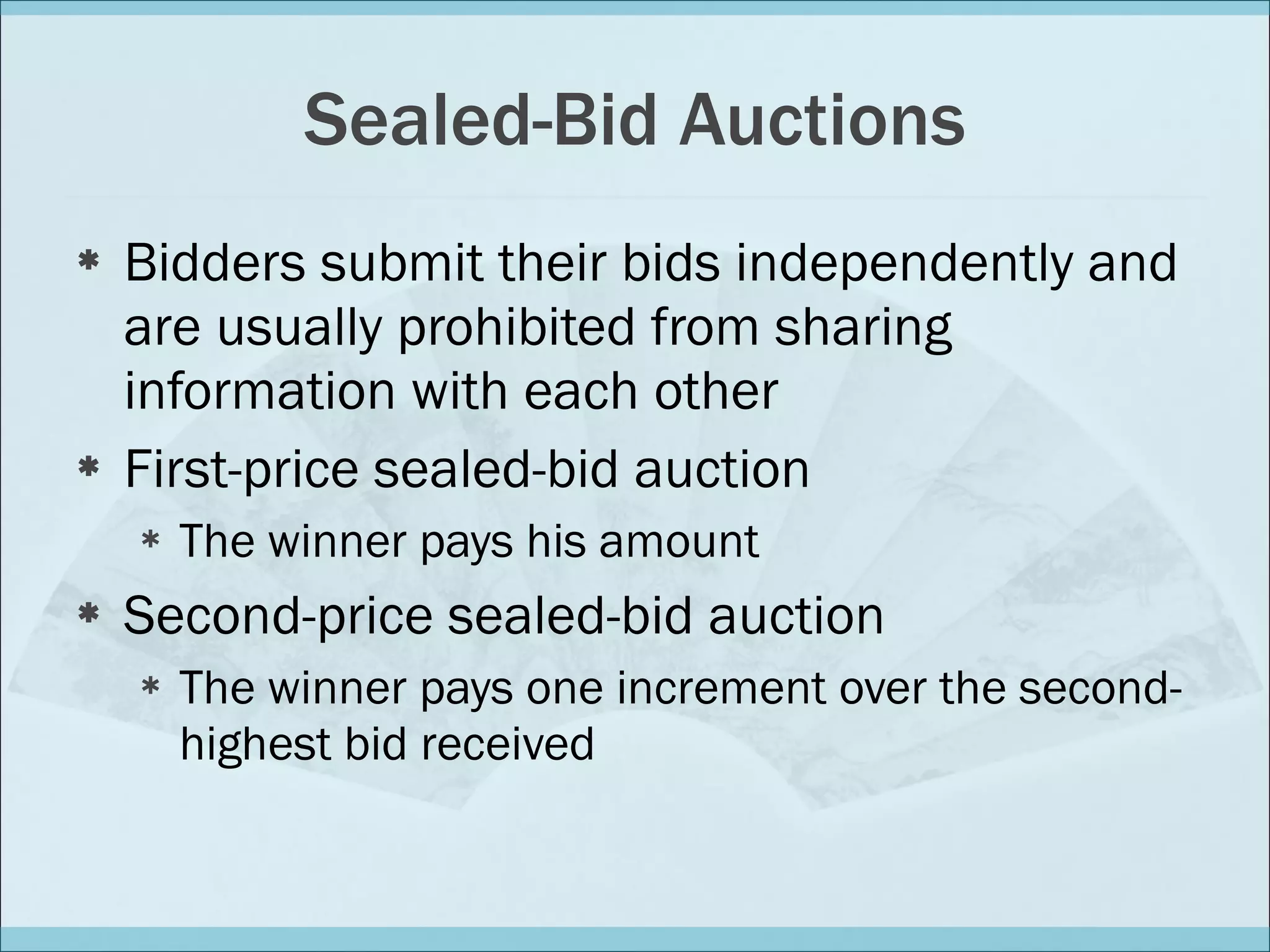 Sealed-Bid Auctions Bidders submit their bids independently and are usually prohibited from sharing information with each other First-price sealed-bid auction The winner pays his amount Second-price sealed-bid auction The winner pays one increment over the second-highest bid received 
