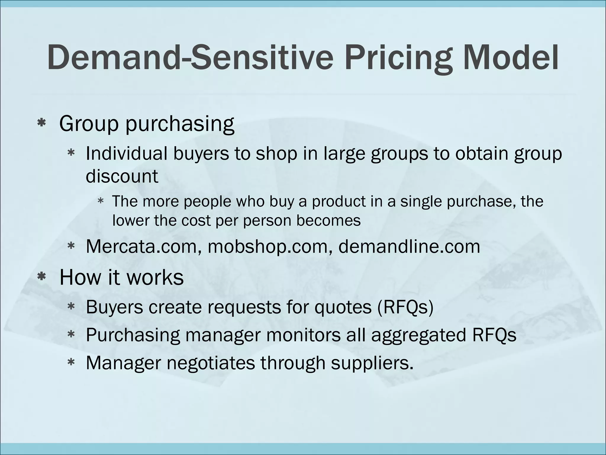 Demand-Sensitive Pricing Model Group purchasing Individual buyers to shop in large groups to obtain group discount The more people who buy a product in a single purchase, the lower the cost per person becomes Mercata.com, mobshop.com, demandline.com How it works Buyers create requests for quotes (RFQs) Purchasing manager monitors all aggregated RFQs Manager negotiates through suppliers. 