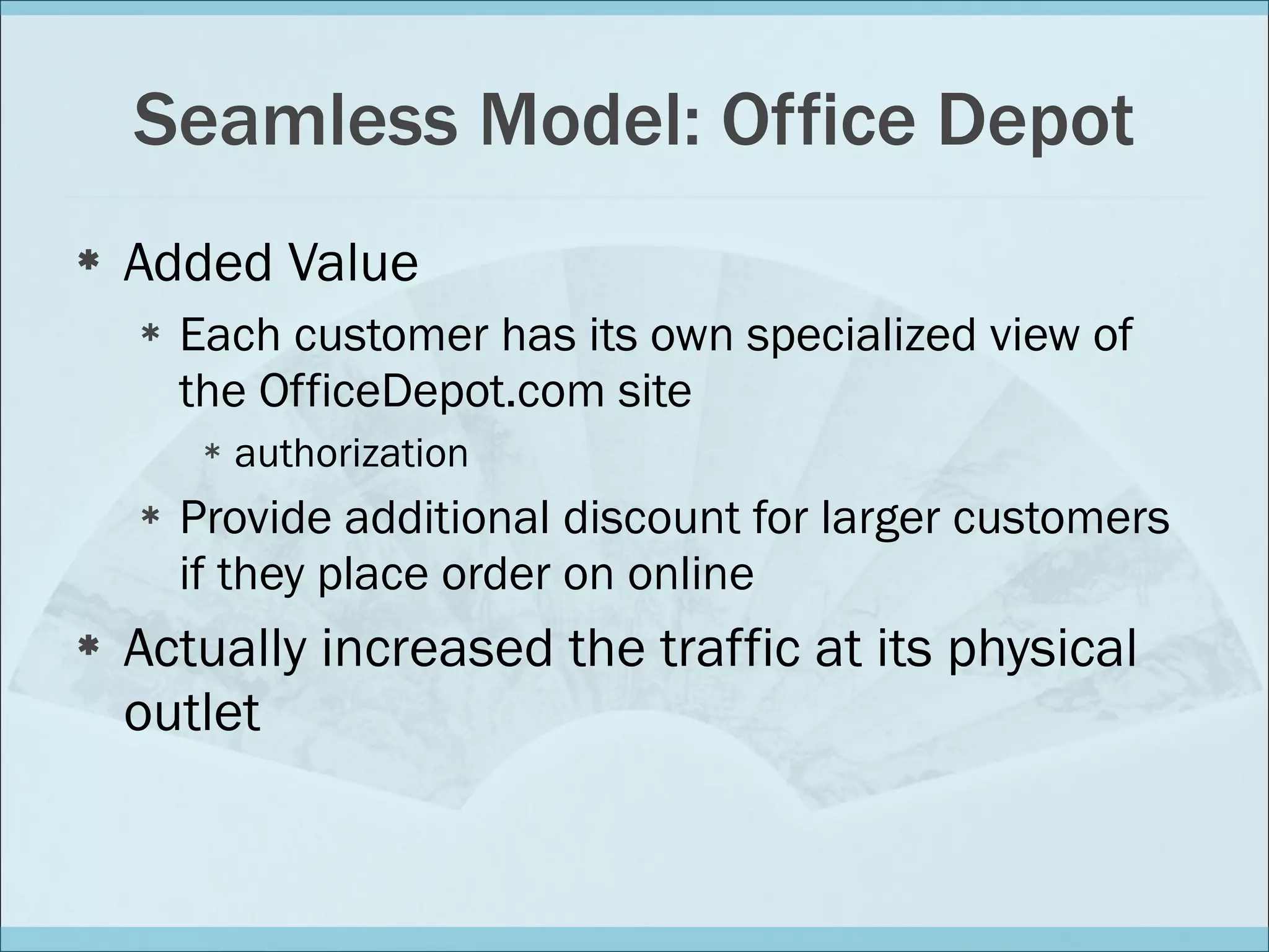 Seamless Model: Office Depot Added Value Each customer has its own specialized view of the OfficeDepot.com site authorization Provide additional discount for larger customers if they place order on online Actually increased the traffic at its physical outlet 