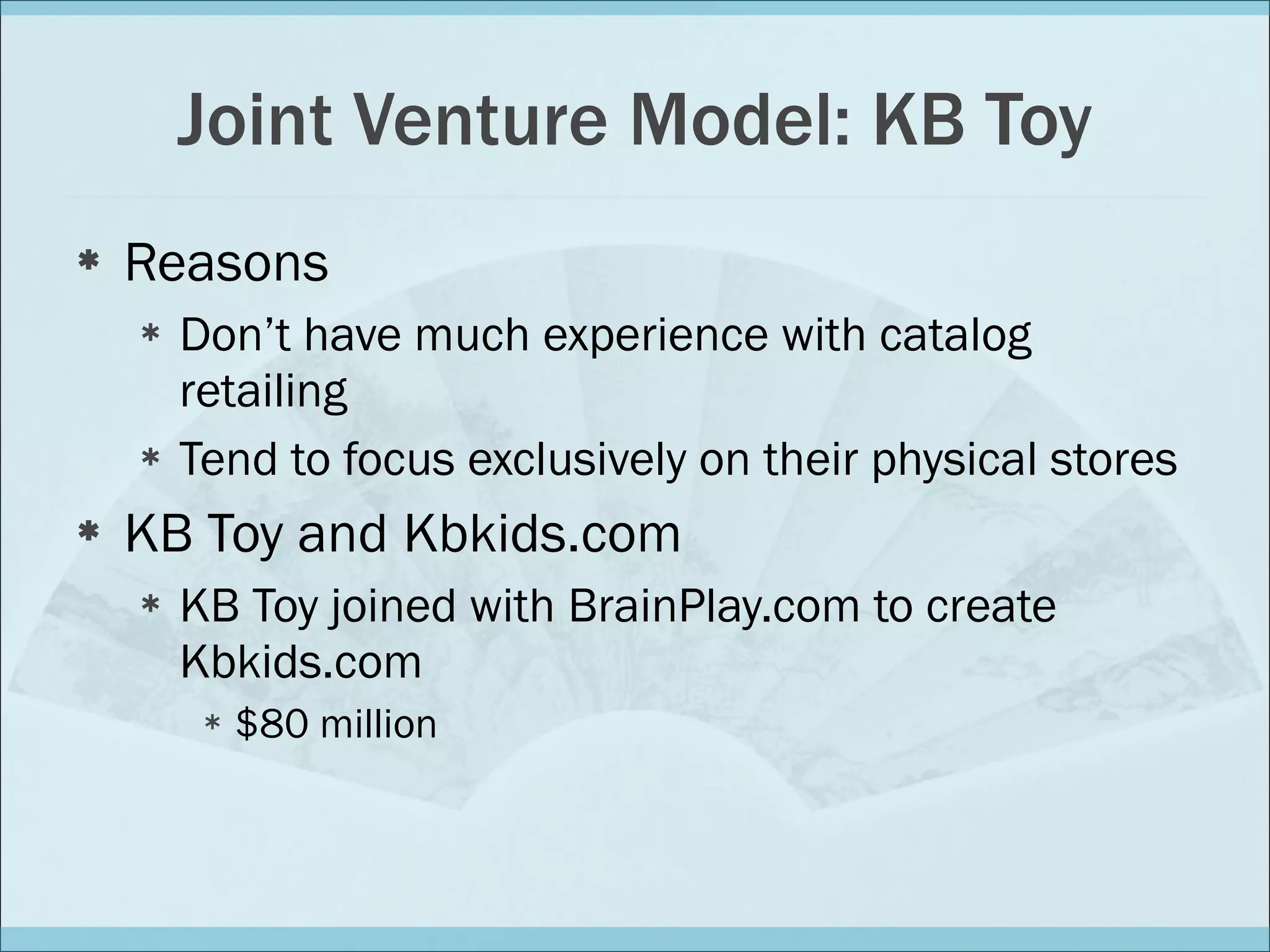 Joint Venture Model: KB Toy Reasons Don’t have much experience with catalog retailing Tend to focus exclusively on their physical stores KB Toy and Kbkids.com KB Toy joined with BrainPlay.com to create Kbkids.com $80 million 