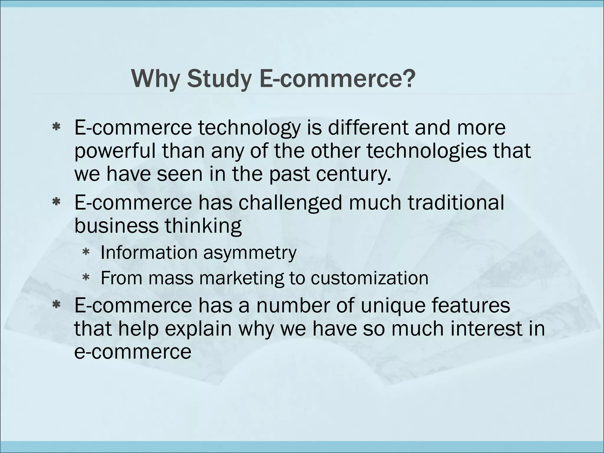 Why Study E-commerce? E-commerce technology is different and more powerful than any of the other technologies that we have seen in the past century. E-commerce has challenged much traditional business thinking Information asymmetry From mass marketing to customization  E-commerce has a number of unique features that help explain why we have so much interest in e-commerce 