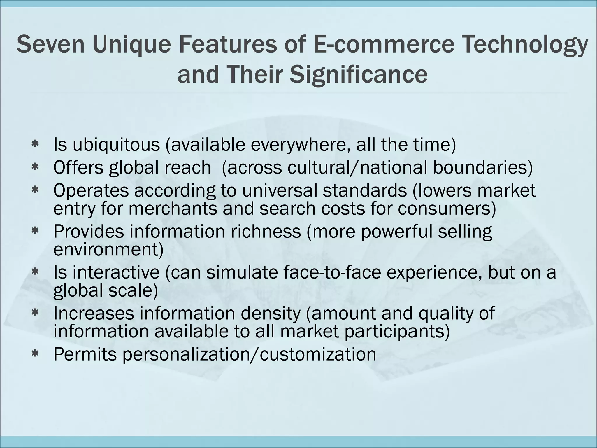 Seven Unique Features of E-commerce Technology and Their Significance Is ubiquitous (available everywhere, all the time)  Offers global reach  (across cultural/national boundaries) Operates according to universal standards (lowers market entry for merchants and search costs for consumers) Provides information richness (more powerful selling environment) Is interactive (can simulate face-to-face experience, but on a global scale) Increases information density (amount and quality of information available to all market participants) Permits personalization/customization 