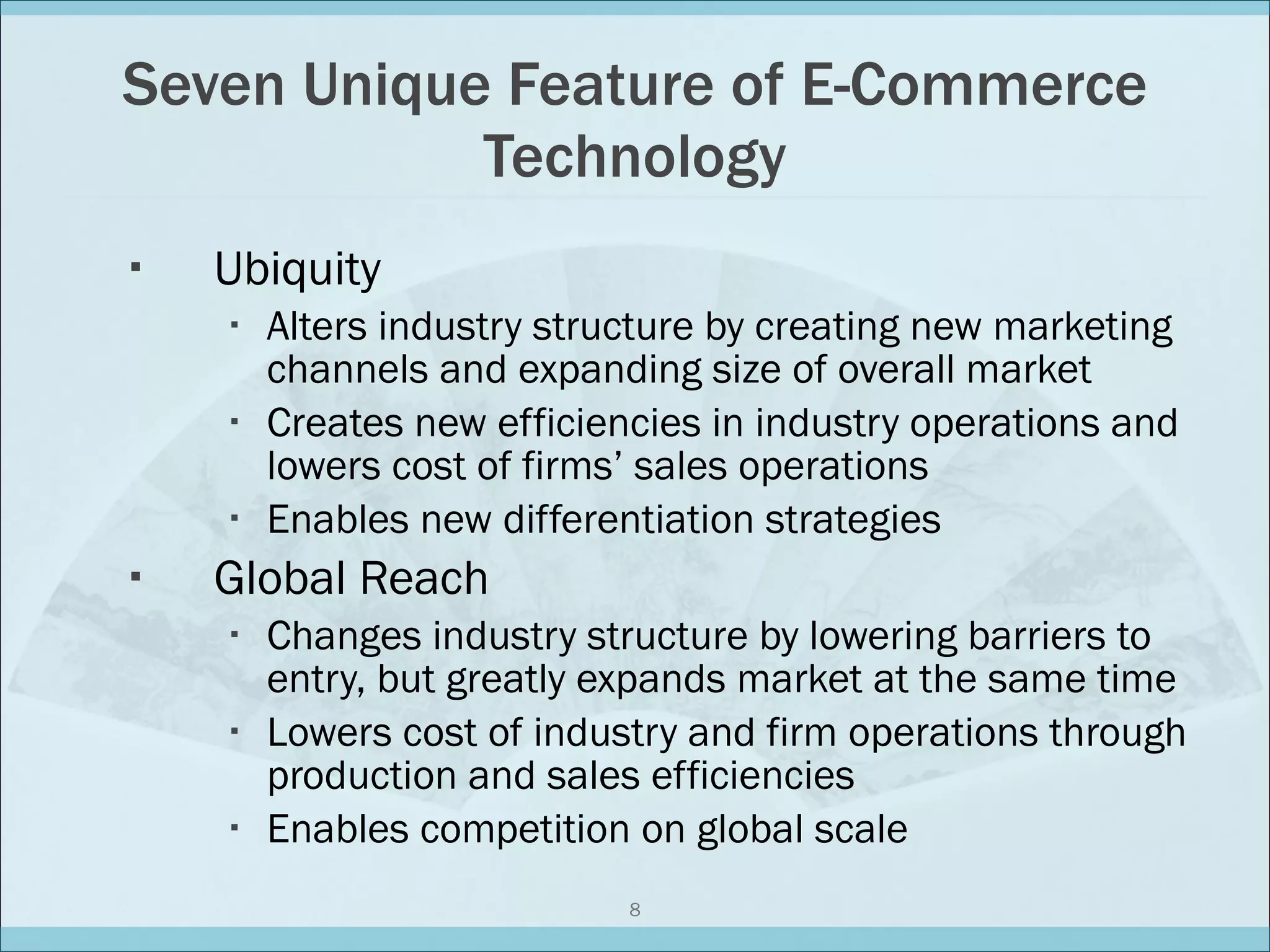 Seven Unique Feature of E-Commerce Technology Ubiquity Alters industry structure by creating new marketing channels and expanding size of overall market Creates new efficiencies in industry operations and lowers cost of firms’ sales operations Enables new differentiation strategies Global Reach Changes industry structure by lowering barriers to entry, but greatly expands market at the same time Lowers cost of industry and firm operations through production and sales efficiencies Enables competition on global scale 