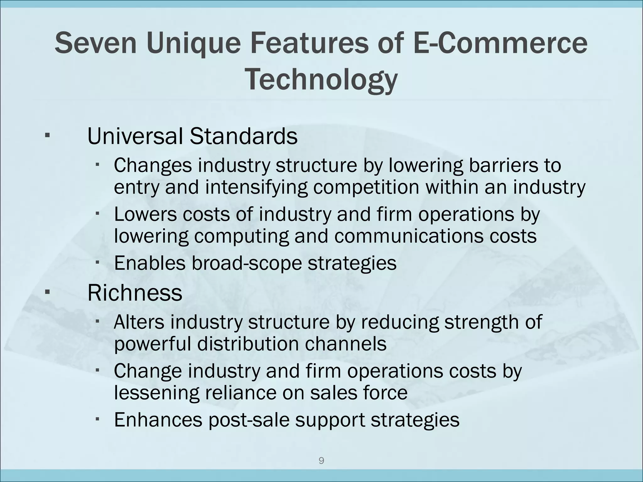 Seven Unique Features of E-Commerce Technology Universal Standards Changes industry structure by lowering barriers to entry and intensifying competition within an industry Lowers costs of industry and firm operations by lowering computing and communications costs Enables broad-scope strategies Richness Alters industry structure by reducing strength of powerful distribution channels Change industry and firm operations costs by lessening reliance on sales force Enhances post-sale support strategies 
