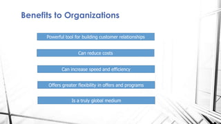 Benefits to Organizations
Powerful tool for building customer relationships
Can reduce costs
Can increase speed and efficiency
Offers greater flexibility in offers and programs
Is a truly global medium
 