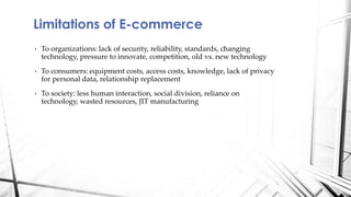• To organizations: lack of security, reliability, standards, changing
technology, pressure to innovate, competition, old vs. new technology
• To consumers: equipment costs, access costs, knowledge, lack of privacy
for personal data, relationship replacement
• To society: less human interaction, social division, reliance on
technology, wasted resources, JIT manufacturing
Limitations of E-commerce
 