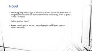 • Phishing: bogus messages purportedly from a legitimate institution to
pry personal information from customers by convincing them to go to a
“spoof” Web site
• Online auction fraud
• Spam: e-mail sent to a wide range of people and Usenet groups
indiscriminately
Fraud
 