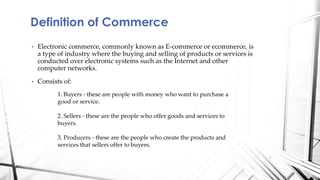 • Electronic commerce, commonly known as E-commerce or ecommerce, is
a type of industry where the buying and selling of products or services is
conducted over electronic systems such as the Internet and other
computer networks.
• Consists of:
Definition of Commerce
1. Buyers - these are people with money who want to purchase a
good or service.
2. Sellers - these are the people who offer goods and services to
buyers.
3. Producers - these are the people who create the products and
services that sellers offer to buyers.
 