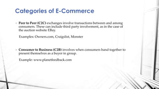 • Peer to Peer (C2C) exchanges involve transactions between and among
consumers. These can include third party involvement, as in the case of
the auction website EBay.
Examples: Owners.com, Craigslist, Monster
• Consumer to Business (C2B) involves when consumers band together to
present themselves as a buyer in group.
Example: www.planetfeedback.com
Categories of E-Commerce
 