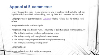 • Lower transaction costs - if an e-commerce site is implemented well, the web can
significantly lower both order-taking costs up front and customer service costs
• Larger purchases per transaction - Amazon offers a feature that no normal store
offers
• Integration into the business cycle
• People can shop in different ways. The ability to build an order over several days
• The ability to configure products and see actual prices
• The ability to easily build complicated custom orders
• The ability to compare prices between multiple vendors easily
• The ability to search large catalogs easily
• Larger catalogs
• Improved customer interactions - company.
Appeal of E-commerce
 