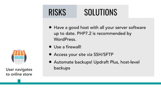 RISKS SOLUTIONS
• Have a good host with all your server software
up to date. PHP7.2 is recommended by
WordPress.
• Use a firewall!
• Access your site via SSH/SFTP
• Automate backups! Updraft Plus, host-level
backupsUser navigates
to online store
 