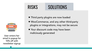 User enters her
email in popup for
10% off with
newsletter signup
SOLUTIONSRISKS
• Third party plugins are now loaded
• WooCommerce, and any other third-party
plugins or integrations, may not be secure
• Your discount code may have been
maliciously generated
 