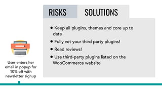 User enters her
email in popup for
10% off with
newsletter signup
RISKS SOLUTIONS
• Keep all plugins, themes and core up to
date
• Fully vet your third party plugins!
• Read reviews!
• Use third-party plugins listed on the
WooCommerce website
 