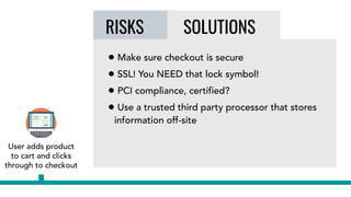 RISKS SOLUTIONS
• Make sure checkout is secure
• SSL! You NEED that lock symbol!
• PCI compliance, certified?
• Use a trusted third party processor that stores
information off-site
User adds product
to cart and clicks
through to checkout
 