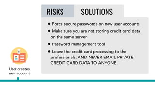 RISKS SOLUTIONS
User creates
new account
RISKS SOLUTIONS
• Force secure passwords on new user accounts
• Make sure you are not storing credit card data
on the same server
• Password management tool
• Leave the credit card processing to the
professionals. AND NEVER EMAIL PRIVATE
CREDIT CARD DATA TO ANYONE.
 