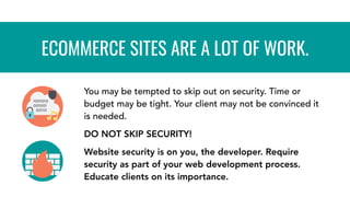 You may be tempted to skip out on security. Time or
budget may be tight. Your client may not be convinced it
is needed.
DO NOT SKIP SECURITY!
Website security is on you, the developer. Require
security as part of your web development process.
Educate clients on its importance.
ECOMMERCE SITES ARE A LOT OF WORK.
 
