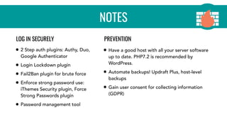 NOTES
• 2 Step auth plugins: Authy, Duo,
Google Authenticator
• Login Lockdown plugin
• Fail2Ban plugin for brute force
• Enforce strong password use:
iThemes Security plugin, Force
Strong Passwords plugin
• Password management tool
• Have a good host with all your server software
up to date. PHP7.2 is recommended by
WordPress.
• Automate backups! Updraft Plus, host-level
backups
• Gain user consent for collecting information
(GDPR)
LOG IN SECURELY PREVENTION
 
