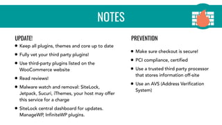 NOTES
• Keep all plugins, themes and core up to date
• Fully vet your third party plugins!
• Use third-party plugins listed on the
WooCommerce website
• Read reviews!
• Malware watch and removal: SiteLock,
Jetpack, Sucuri, iThemes, your host may offer
this service for a charge
• SiteLock central dashboard for updates.
ManageWP, InfiniteWP plugins.
• Make sure checkout is secure!
• PCI compliance, certified
• Use a trusted third party processor
that stores information off-site
• Use an AVS (Address Verification
System)
UPDATE! PREVENTION
 
