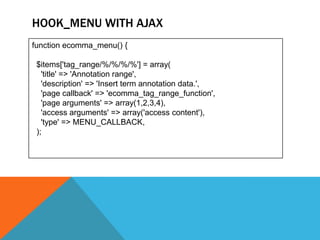 HOOK_MENU WITH AJAX
function ecomma_menu() {

 $items['tag_range/%/%/%/%'] = array(
   'title' => 'Annotation range',
   'description' => 'Insert term annotation data.',
   'page callback' => 'ecomma_tag_range_function',
   'page arguments' => array(1,2,3,4),
   'access arguments' => array('access content'),
   'type' => MENU_CALLBACK,
 );
 