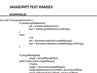 JAVASCRIPT TEXT RANGES
        ecomma.js
ma_line").mouseup(function() {
                if (window.getSelection){
                         sel = window.getSelection();
                         text = window.getSelection().toString();
                }
                else{
                         // IE.
                         sel = document.selection.createRange();
                         text = document.selection.createRange().toString();
                }


                 if (sel.getRangeAt){
                            range = sel.getRangeAt(0);
                 }else if (document.createRange){
                            // Safari.
                            range = document.createRange();
                            range.setStart(sel.anchorNode, sel.anchorOffset);
 